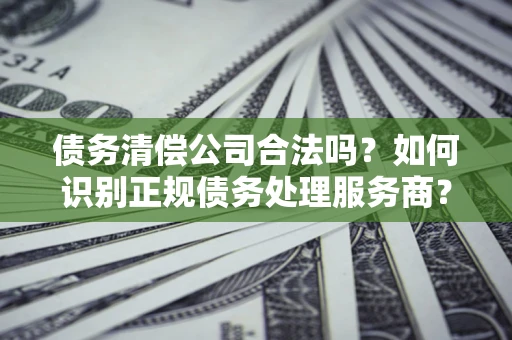 武汉债务清偿公司合法吗？如何识别正规债务处理服务商？