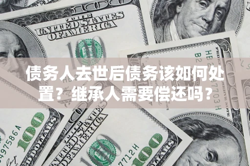 武汉债务人去世后债务该如何处置？继承人需要偿还吗？