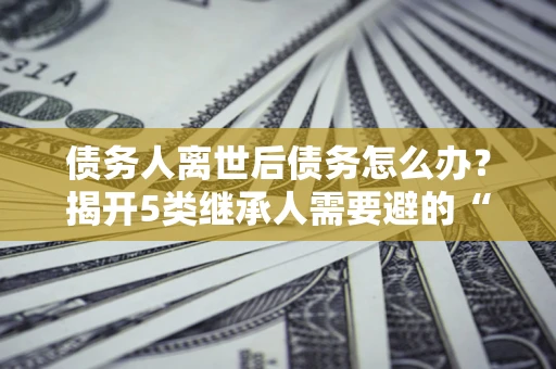 武汉债务人离世后债务怎么办？揭开5类继承人需要避的“坑”